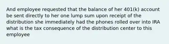 And employee requested that the balance of her 401(k) account be sent directly to her one lump sum upon receipt of the distribution she immediately had the phones rolled over into IRA what is the tax consequence of the distribution center to this employee