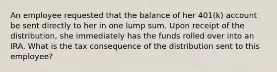 An employee requested that the balance of her 401(k) account be sent directly to her in one lump sum. Upon receipt of the distribution, she immediately has the funds rolled over into an IRA. What is the tax consequence of the distribution sent to this employee?