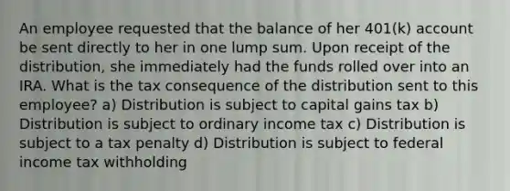 An employee requested that the balance of her 401(k) account be sent directly to her in one lump sum. Upon receipt of the distribution, she immediately had the funds rolled over into an IRA. What is the tax consequence of the distribution sent to this employee? a) Distribution is subject to capital gains tax b) Distribution is subject to ordinary income tax c) Distribution is subject to a tax penalty d) Distribution is subject to federal income tax withholding