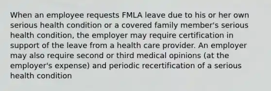 When an employee requests FMLA leave due to his or her own serious health condition or a covered family member's serious health condition, the employer may require certification in support of the leave from a health care provider. An employer may also require second or third medical opinions (at the employer's expense) and periodic recertification of a serious health condition