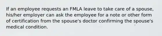 If an employee requests an FMLA leave to take care of a spouse, his/her employer can ask the employee for a note or other form of certification from the spouse's doctor confirming the spouse's medical condition.