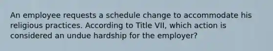 An employee requests a schedule change to accommodate his religious practices. According to Title VII, which action is considered an undue hardship for the employer?