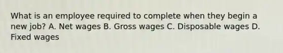 What is an employee required to complete when they begin a new job? A. Net wages B. Gross wages C. Disposable wages D. Fixed wages