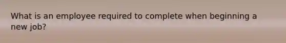 What is an employee required to complete when beginning a new job?