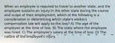 When an employee is required to travel to another state, and the employee sustains an injury in the other state during the course and scope of their employment, which of the following is a consideration in determining which state's workers compensation law will apply to the loss? A) The age of the employee at the time of loss. B) The state where the employee was hired. C) The employee's salary at the time of loss. D) The nature of the employee's injury.