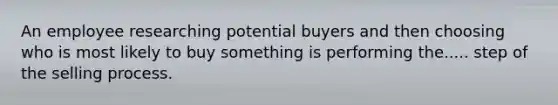 An employee researching potential buyers and then choosing who is most likely to buy something is performing the..... step of the selling process.