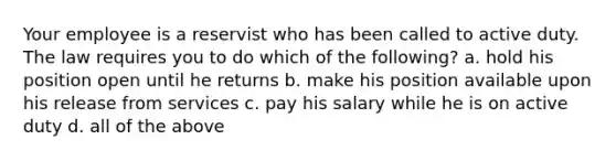 Your employee is a reservist who has been called to active duty. The law requires you to do which of the following? a. hold his position open until he returns b. make his position available upon his release from services c. pay his salary while he is on active duty d. all of the above