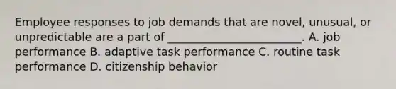 Employee responses to job demands that are novel, unusual, or unpredictable are a part of ________________________. A. job performance B. adaptive task performance C. routine task performance D. citizenship behavior