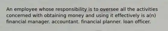 An employee whose responsibility is to oversee all the activities concerned with obtaining money and using it effectively is a(n) financial manager. accountant. financial planner. loan officer.