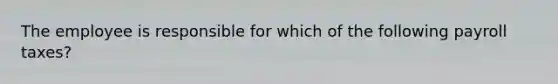 The employee is responsible for which of the following payroll taxes?