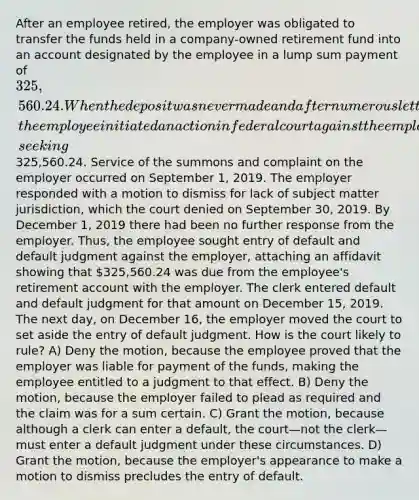 After an employee retired, the employer was obligated to transfer the funds held in a company-owned retirement fund into an account designated by the employee in a lump sum payment of 325,560.24. When the deposit was never made and after numerous letters and inquiries, the employee initiated an action in federal court against the employer for breach of contract, seeking325,560.24. Service of the summons and complaint on the employer occurred on September 1, 2019. The employer responded with a motion to dismiss for lack of subject matter jurisdiction, which the court denied on September 30, 2019. By December 1, 2019 there had been no further response from the employer. Thus, the employee sought entry of default and default judgment against the employer, attaching an affidavit showing that 325,560.24 was due from the employee's retirement account with the employer. The clerk entered default and default judgment for that amount on December 15, 2019. The next day, on December 16, the employer moved the court to set aside the entry of default judgment. How is the court likely to rule? A) Deny the motion, because the employee proved that the employer was liable for payment of the funds, making the employee entitled to a judgment to that effect. B) Deny the motion, because the employer failed to plead as required and the claim was for a sum certain. C) Grant the motion, because although a clerk can enter a default, the court—not the clerk—must enter a default judgment under these circumstances. D) Grant the motion, because the employer's appearance to make a motion to dismiss precludes the entry of default.