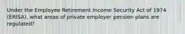 Under the Employee Retirement Income Security Act of 1974 (ERISA), what areas of private employer pension plans are regulated?