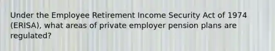 Under the Employee Retirement Income Security Act of 1974 (ERISA), what areas of private employer pension plans are regulated?