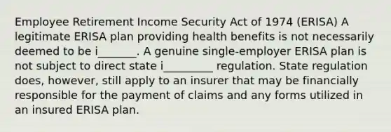 Employee Retirement Income Security Act of 1974 (ERISA) A legitimate ERISA plan providing health benefits is not necessarily deemed to be i_______. A genuine single-employer ERISA plan is not subject to direct state i_________ regulation. State regulation does, however, still apply to an insurer that may be financially responsible for the payment of claims and any forms utilized in an insured ERISA plan.