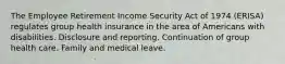 The Employee Retirement Income Security Act of 1974 (ERISA) regulates group health insurance in the area of Americans with disabilities. Disclosure and reporting. Continuation of group health care. Family and medical leave.