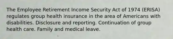 The Employee Retirement Income Security Act of 1974 (ERISA) regulates group health insurance in the area of Americans with disabilities. Disclosure and reporting. Continuation of group health care. Family and medical leave.