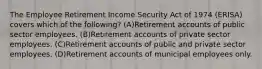 The Employee Retirement Income Security Act of 1974 (ERISA) covers which of the following? (A)Retirement accounts of public sector employees. (B)Retirement accounts of private sector employees. (C)Retirement accounts of public and private sector employees. (D)Retirement accounts of municipal employees only.