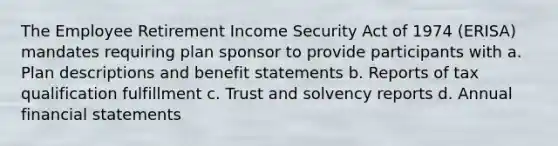 The Employee Retirement Income Security Act of 1974 (ERISA) mandates requiring plan sponsor to provide participants with a. Plan descriptions and benefit statements b. Reports of tax qualification fulfillment c. Trust and solvency reports d. Annual financial statements