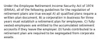 Under the Employee Retirement Income Security Act of 1974 (ERISA), all of the following guidelines for the regulation of retirement plans are true except A) all qualified plans require a written plan document. B) a corporation in business for three years must establish a retirement plan for employees. C) fully vested employees are entitled to the accumulated retirement accounts if they leave the employer. D) funds contributed to a retirement plan are required to be segregated from corporate assets.