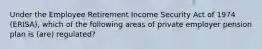 Under the Employee Retirement Income Security Act of 1974 (ERISA), which of the following areas of private employer pension plan is (are) regulated?