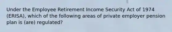 Under the Employee Retirement Income Security Act of 1974 (ERISA), which of the following areas of private employer pension plan is (are) regulated?