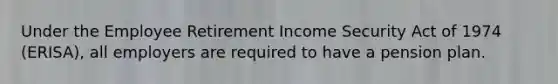 Under the Employee Retirement Income Security Act of 1974 (ERISA), all employers are required to have a pension plan.