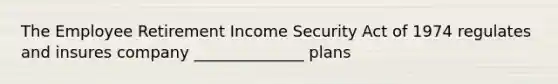 The Employee Retirement Income Security Act of 1974 regulates and insures company ______________ plans