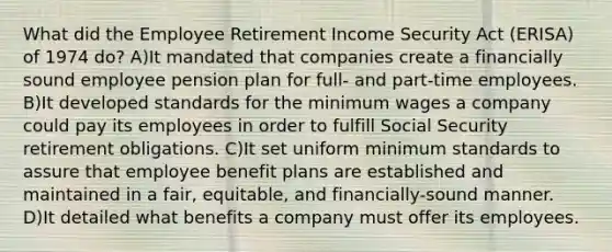 What did the Employee Retirement Income Security Act (ERISA) of 1974 do? A)It mandated that companies create a financially sound employee pension plan for full- and part-time employees. B)It developed standards for the minimum wages a company could pay its employees in order to fulfill Social Security retirement obligations. C)It set uniform minimum standards to assure that employee benefit plans are established and maintained in a fair, equitable, and financially-sound manner. D)It detailed what benefits a company must offer its employees.