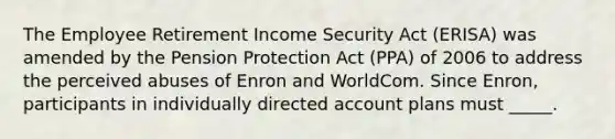 The Employee Retirement Income Security Act (ERISA) was amended by the Pension Protection Act (PPA) of 2006 to address the perceived abuses of Enron and WorldCom. Since Enron, participants in individually directed account plans must _____.