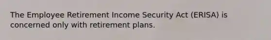 The Employee Retirement Income Security Act (ERISA) is concerned only with retirement plans.