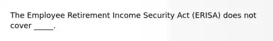 The Employee Retirement Income Security Act (ERISA) does not cover _____.