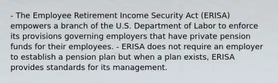 - The Employee Retirement Income Security Act (ERISA) empowers a branch of the U.S. Department of Labor to enforce its provisions governing employers that have private pension funds for their employees. - ERISA does not require an employer to establish a pension plan but when a plan exists, ERISA provides standards for its management.