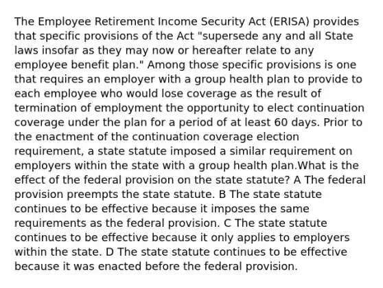 The Employee Retirement Income Security Act (ERISA) provides that specific provisions of the Act "supersede any and all State laws insofar as they may now or hereafter relate to any employee benefit plan." Among those specific provisions is one that requires an employer with a group health plan to provide to each employee who would lose coverage as the result of termination of employment the opportunity to elect continuation coverage under the plan for a period of at least 60 days. Prior to the enactment of the continuation coverage election requirement, a state statute imposed a similar requirement on employers within the state with a group health plan.What is the effect of the federal provision on the state statute? A The federal provision preempts the state statute. B The state statute continues to be effective because it imposes the same requirements as the federal provision. C The state statute continues to be effective because it only applies to employers within the state. D The state statute continues to be effective because it was enacted before the federal provision.