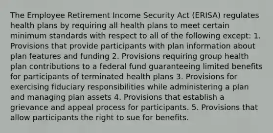 The Employee Retirement Income Security Act (ERISA) regulates health plans by requiring all health plans to meet certain minimum standards with respect to all of the following except: 1. Provisions that provide participants with plan information about plan features and funding 2. Provisions requiring group health plan contributions to a federal fund guaranteeing limited benefits for participants of terminated health plans 3. Provisions for exercising fiduciary responsibilities while administering a plan and managing plan assets 4. Provisions that establish a grievance and appeal process for participants. 5. Provisions that allow participants the right to sue for benefits.