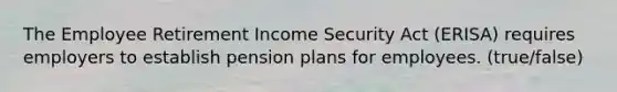 The Employee Retirement Income Security Act (ERISA) requires employers to establish pension plans for employees. (true/false)