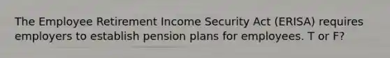 The Employee Retirement Income Security Act (ERISA) requires employers to establish pension plans for employees. T or F?