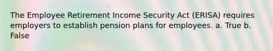 The Employee Retirement Income Security Act (ERISA) requires employers to establish pension plans for employees. a. True b. False