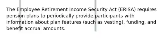 The Employee Retirement Income Security Act (ERISA) requires pension plans to periodically provide participants with information about plan features (such as vesting), funding, and benefit accrual amounts.