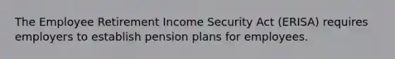 The Employee Retirement Income Security Act (ERISA) requires employers to establish pension plans for employees.