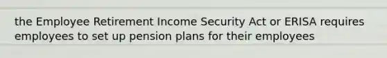 the Employee Retirement Income Security Act or ERISA requires employees to set up pension plans for their employees