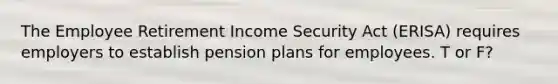 The Employee Retirement Income Security Act (ERISA) requires employers to establish pension plans for employees. T or F?