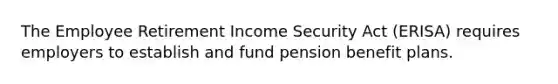 The Employee Retirement Income Security Act (ERISA) requires employers to establish and fund pension benefit plans.