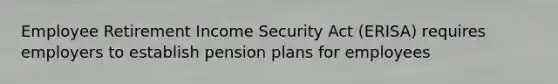 Employee Retirement Income Security Act (ERISA) requires employers to establish pension plans for employees