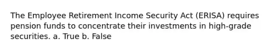 The Employee Retirement Income Security Act (ERISA) requires pension funds to concentrate their investments in high-grade securities. a. True b. False