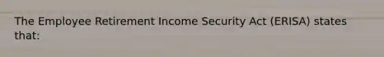 The Employee Retirement Income Security Act (ERISA) states that: