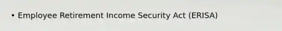 • Employee Retirement Income Security Act (ERISA)