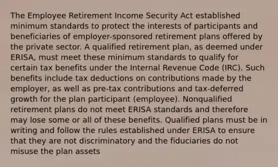 The Employee Retirement Income Security Act established minimum standards to protect the interests of participants and beneficiaries of employer-sponsored retirement plans offered by the private sector. A qualified retirement plan, as deemed under ERISA, must meet these minimum standards to qualify for certain tax benefits under the Internal Revenue Code (IRC). Such benefits include tax deductions on contributions made by the employer, as well as pre-tax contributions and tax-deferred growth for the plan participant (employee). Nonqualified retirement plans do not meet ERISA standards and therefore may lose some or all of these benefits. Qualified plans must be in writing and follow the rules established under ERISA to ensure that they are not discriminatory and the fiduciaries do not misuse the plan assets