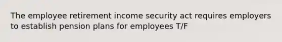 The employee retirement income security act requires employers to establish pension plans for employees T/F