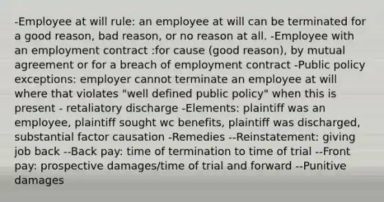 -Employee at will rule: an employee at will can be terminated for a good reason, bad reason, or no reason at all. -Employee with an employment contract :for cause (good reason), by mutual agreement or for a breach of employment contract -Public policy exceptions: employer cannot terminate an employee at will where that violates "well defined public policy" when this is present - retaliatory discharge -Elements: plaintiff was an employee, plaintiff sought wc benefits, plaintiff was discharged, substantial factor causation -Remedies --Reinstatement: giving job back --Back pay: time of termination to time of trial --Front pay: prospective damages/time of trial and forward --Punitive damages