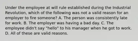 Under the employee at will rule established during the Industrial Revolution, which of the following was not a valid reason for an employer to fire someone? A. The person was consistently late for work. B. The employer was having a bad day. C. The employee didn't say "hello" to his manager when he got to work. D. All of these are valid reasons.